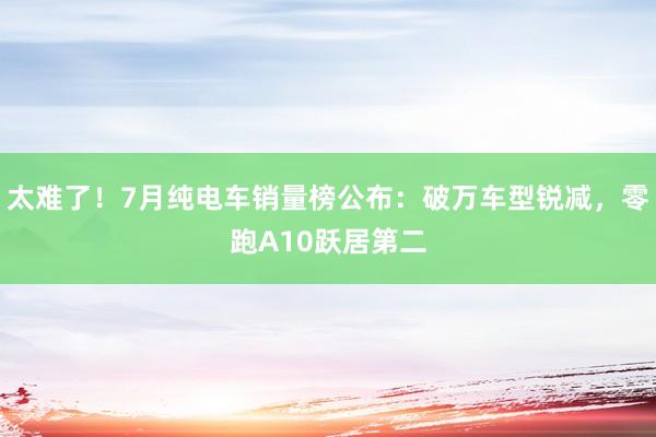 太难了！7月纯电车销量榜公布：破万车型锐减，零跑A10跃居第二