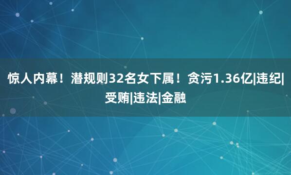 惊人内幕！潜规则32名女下属！贪污1.36亿|违纪|受贿|违法|金融