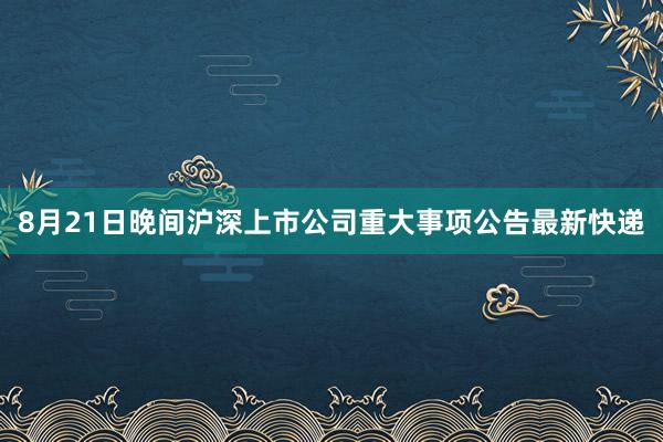 8月21日晚间沪深上市公司重大事项公告最新快递