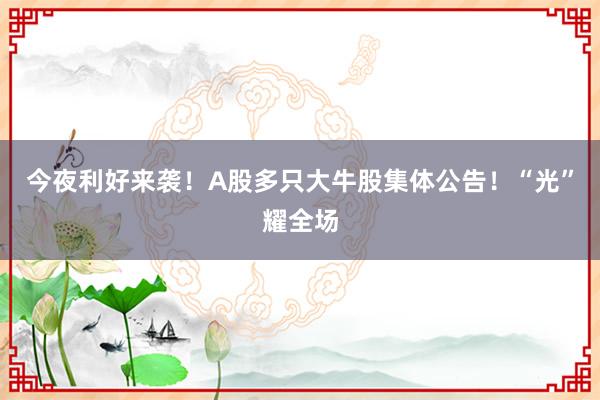 今夜利好来袭！A股多只大牛股集体公告！“光”耀全场