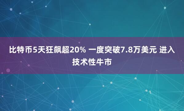 比特币5天狂飙超20% 一度突破7.8万美元 进入技术性牛市