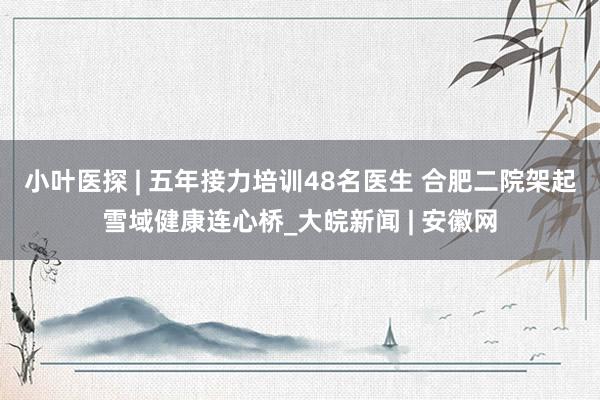 小叶医探 | 五年接力培训48名医生 合肥二院架起雪域健康连心桥_大皖新闻 | 安徽网