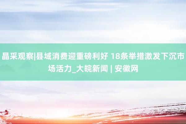 晶采观察|县域消费迎重磅利好 18条举措激发下沉市场活力_大皖新闻 | 安徽网