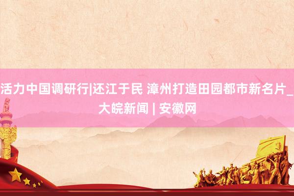活力中国调研行|还江于民 漳州打造田园都市新名片_大皖新闻 | 安徽网