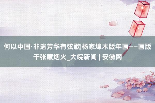 何以中国·非遗芳华有弦歌|杨家埠木版年画——画版千张藏烟火_大皖新闻 | 安徽网