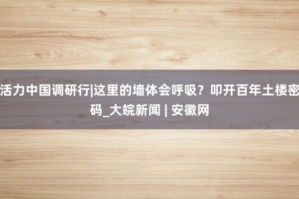活力中国调研行|这里的墙体会呼吸？叩开百年土楼密码_大皖新闻 | 安徽网