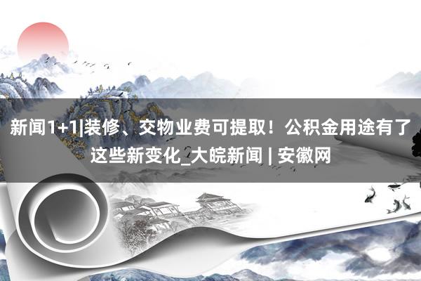 新闻1+1|装修、交物业费可提取！公积金用途有了这些新变化_大皖新闻 | 安徽网