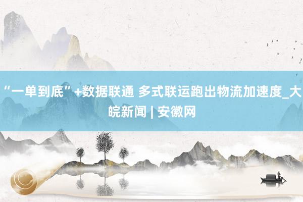 “一单到底”+数据联通 多式联运跑出物流加速度_大皖新闻 | 安徽网