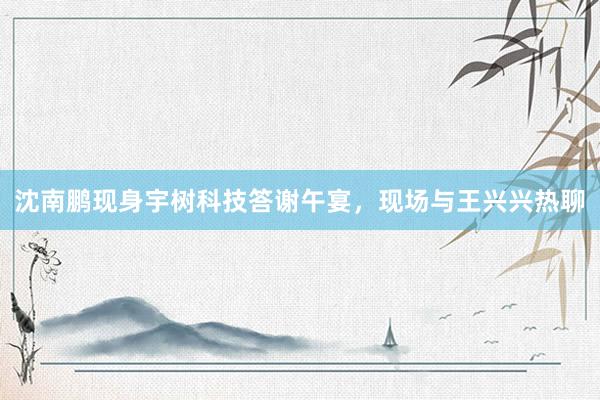 沈南鹏现身宇树科技答谢午宴，现场与王兴兴热聊