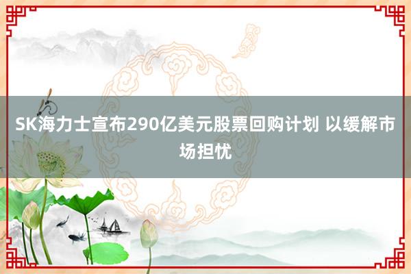 SK海力士宣布290亿美元股票回购计划 以缓解市场担忧