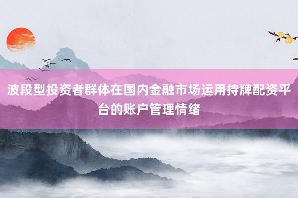 波段型投资者群体在国内金融市场运用持牌配资平台的账户管理情绪