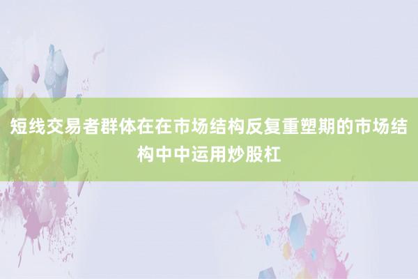 短线交易者群体在在市场结构反复重塑期的市场结构中中运用炒股杠
