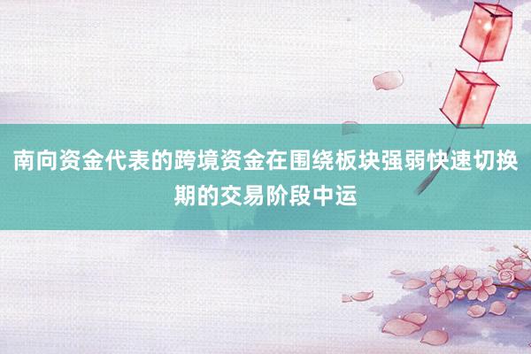 南向资金代表的跨境资金在围绕板块强弱快速切换期的交易阶段中运