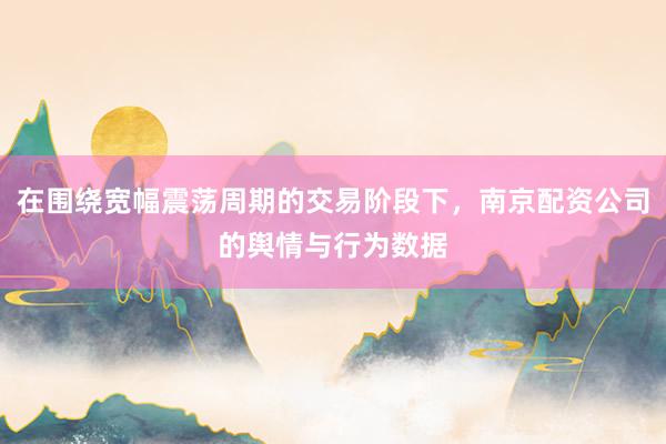 在围绕宽幅震荡周期的交易阶段下，南京配资公司的舆情与行为数据