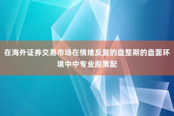 在海外证券交易市场在情绪反复的盘整期的盘面环境中中专业股票配