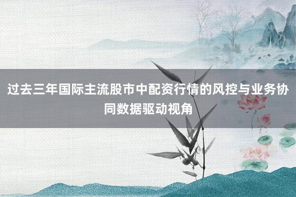 过去三年国际主流股市中配资行情的风控与业务协同数据驱动视角