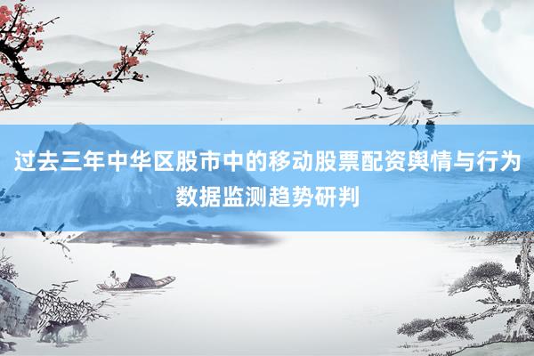 过去三年中华区股市中的移动股票配资舆情与行为数据监测趋势研判