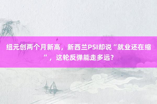 纽元创两个月新高，新西兰PSI却说“就业还在缩”，这轮反弹能走多远？