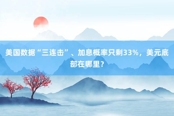 美国数据“三连击”、加息概率只剩33%，美元底部在哪里？