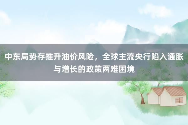 中东局势存推升油价风险，全球主流央行陷入通胀与增长的政策两难困境