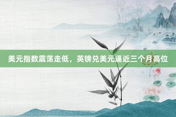 美元指数震荡走低，英镑兑美元逼近三个月高位