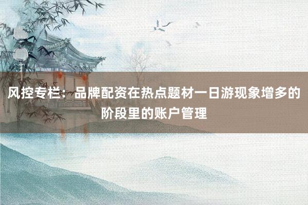 风控专栏：品牌配资在热点题材一日游现象增多的阶段里的账户管理