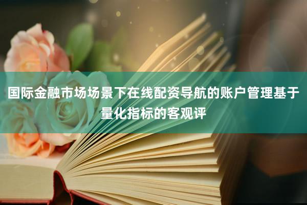 国际金融市场场景下在线配资导航的账户管理基于量化指标的客观评