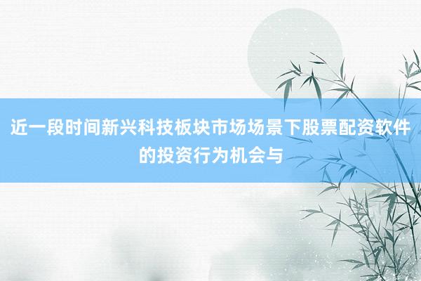 近一段时间新兴科技板块市场场景下股票配资软件的投资行为机会与