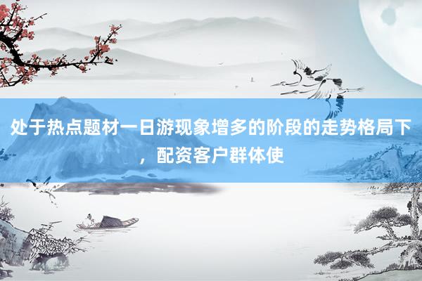 处于热点题材一日游现象增多的阶段的走势格局下，配资客户群体使