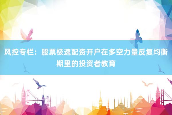 风控专栏：股票极速配资开户在多空力量反复均衡期里的投资者教育