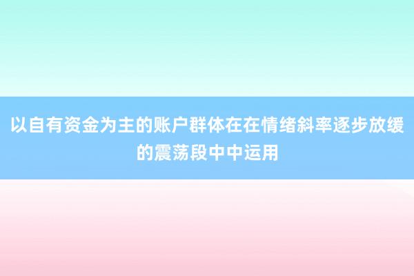 以自有资金为主的账户群体在在情绪斜率逐步放缓的震荡段中中运用