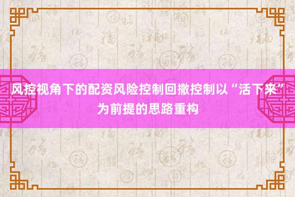 风控视角下的配资风险控制回撤控制以“活下来”为前提的思路重构