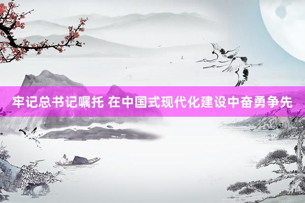 牢记总书记嘱托 在中国式现代化建设中奋勇争先
