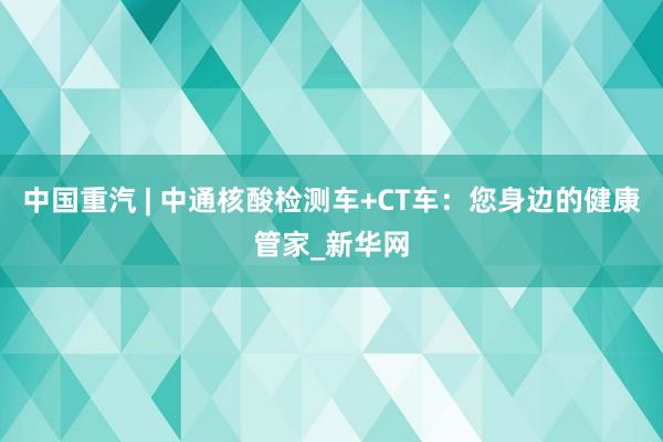 中国重汽 | 中通核酸检测车+CT车：您身边的健康管家_新华网