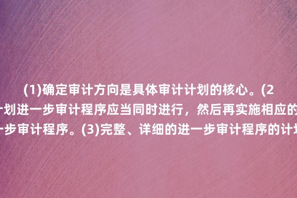 (1)确定审计方向是具体审计计划的核心。(2)计划风险评估程序和计划进一步审计程序应当同时进行，然后再实施相应的风险评估程序和进一步审计程序。(3)完整、详细的进一步审计程序的计划包括对各类交易、账户余额和披露实施的具体审计程序的性质、时间安排和范围，但不应包括抽取的样本量。(4)在计划实施的进一步审计程序中，应当在将所有交易、账户余额和披露作出计划后，再实施相应的进一步审计程序，而不能先做计划的