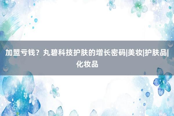 加盟亏钱?丸碧科技护肤的增长密码|美妆|护肤品|化妆品