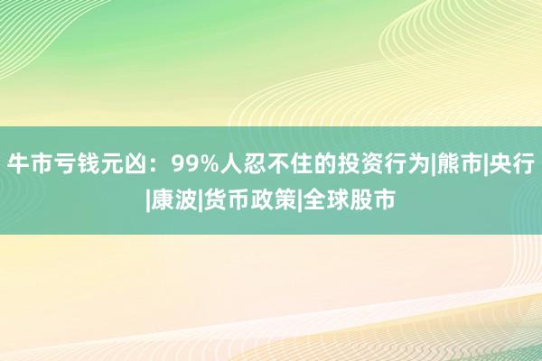 牛市亏钱元凶:99%人忍不住的投资行为|熊市|央行|康波|货币政策|全球股市