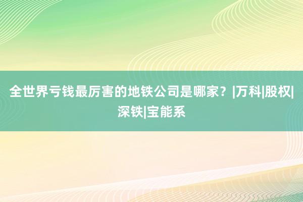 全世界亏钱最厉害的地铁公司是哪家？|万科|股权|深铁|宝能系