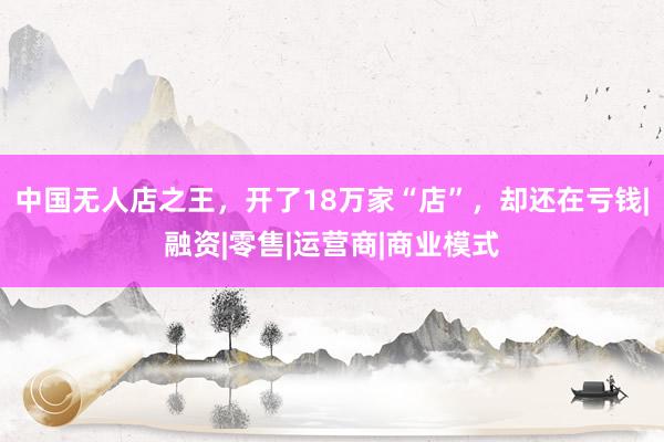 中国无人店之王，开了18万家“店”，却还在亏钱|融资|零售|运营商|商业模式