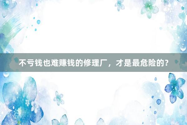 不亏钱也难赚钱的修理厂，才是最危险的？