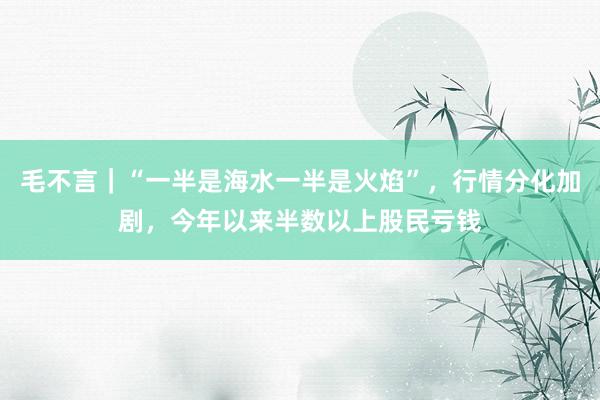 毛不言｜“一半是海水一半是火焰”，行情分化加剧，今年以来半数以上股民亏钱
