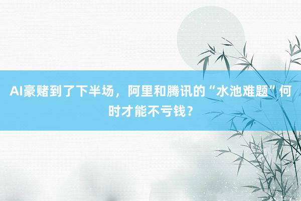 AI豪赌到了下半场，阿里和腾讯的“水池难题”何时才能不亏钱？
