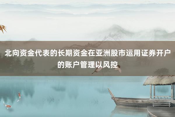 北向资金代表的长期资金在亚洲股市运用证券开户的账户管理以风控