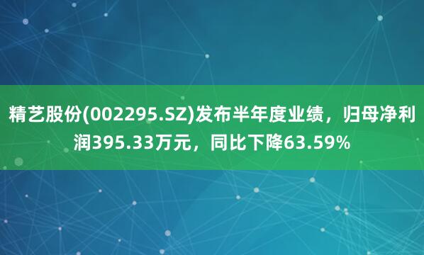 精艺股份(002295.SZ)发布半年度业绩，归母净利润395.33万元，同比下降63.59%