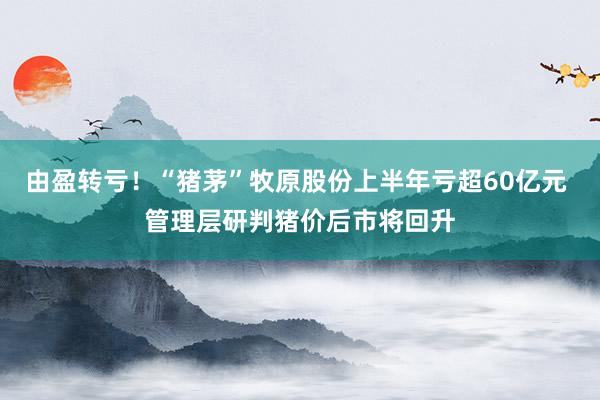 由盈转亏！“猪茅”牧原股份上半年亏超60亿元 管理层研判猪价后市将回升