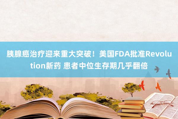 胰腺癌治疗迎来重大突破！美国FDA批准Revolution新药 患者中位生存期几乎翻倍
