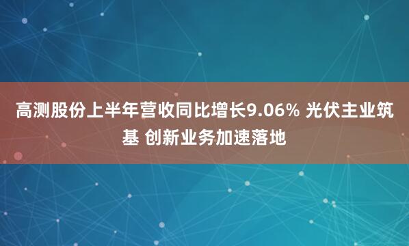 高测股份上半年营收同比增长9.06% 光伏主业筑基 创新业务加速落地
