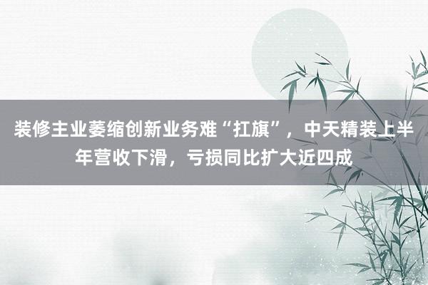 装修主业萎缩创新业务难“扛旗”，中天精装上半年营收下滑，亏损同比扩大近四成