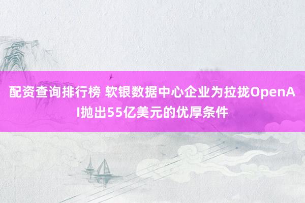 配资查询排行榜 软银数据中心企业为拉拢OpenAI抛出55亿美元的优厚条件