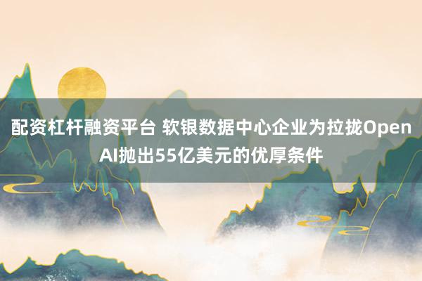 配资杠杆融资平台 软银数据中心企业为拉拢OpenAI抛出55亿美元的优厚条件